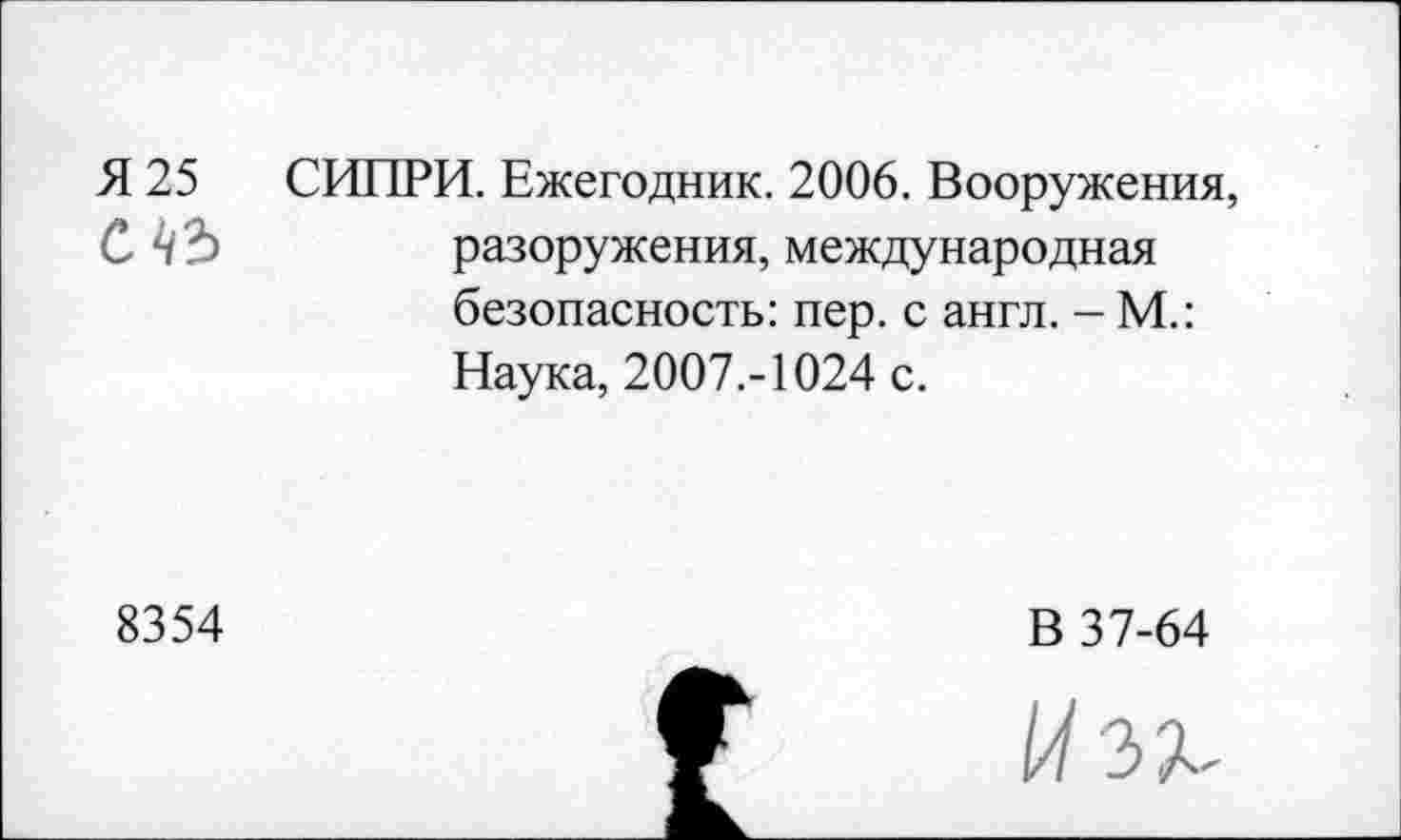 ﻿Я 25 СИПРИ. Ежегодник. 2006. Вооружения, С	разоружения, международная
безопасность: пер. с англ. - М.: Наука, 2007.-1024 с.
8354
В 37-64